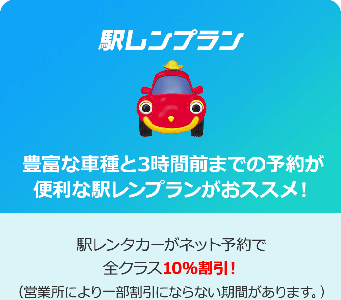 「駅レンプラン」豊富な車種と3時間前までの予約が便利な駅レンプランがおススメ！駅レンタカーがネット予約で全クラス10％割引！（営業所により一部割引にならない期間があります。）