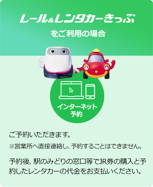 「レール＆レンタカーきっぷをご利用の場合」【インターネット予約】でご予約いただきます。※営業所へ直接連絡し、予約することはできません。→予約後、駅のみどりの窓口等でJR券の購入と予約したレンタカーの代金をお支払いください。